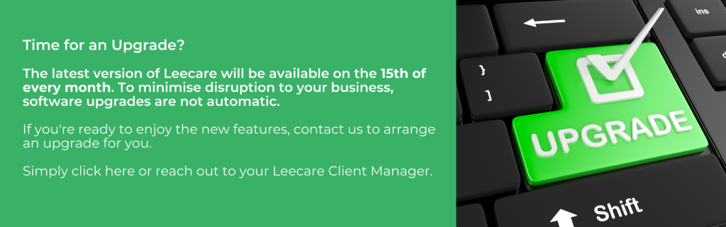 Leecare Upgrades: Leecare's Latest Version will be available on the 15th of every month. We will not upgrade your installation until you advise us you are ready for the new features, and we arrange this with you. If you would like to arrange an upgrade, please contact the Leecare Client Manager